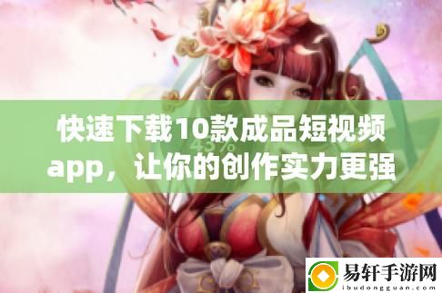 10款成品短视频app下载安装，网友感叹：创造力与乐趣的完美融合